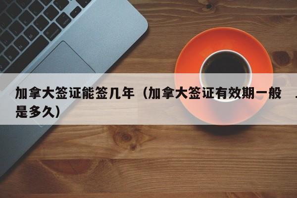 加拿大签证能签几年(加拿大签证有效期一般是多久)