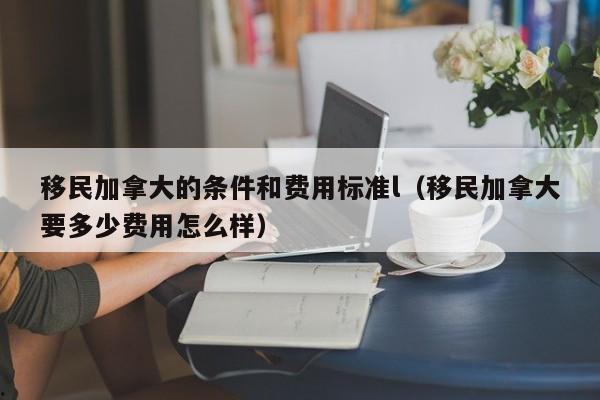 移民加拿大的条件和费用标准l(移民加拿大要多少费用怎么样)