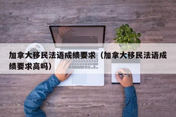 加拿大移民法语成绩要求(加拿大移民法语成绩要求高吗)
