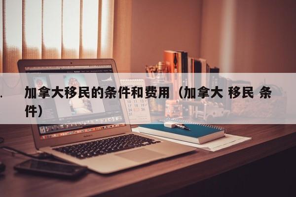 加拿大移民的条件和费用(加拿大 移民 条件)