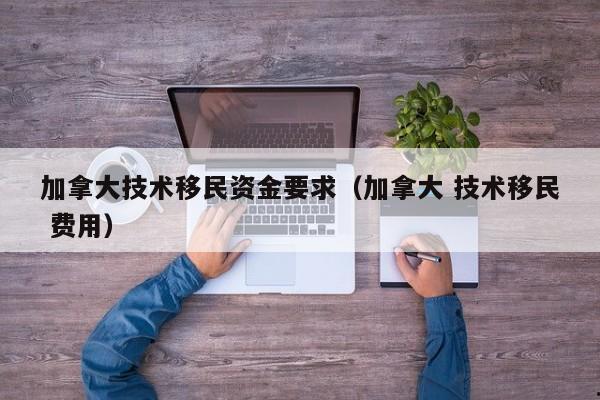 加拿大技术移民资金要求(加拿大 技术移民 费用)