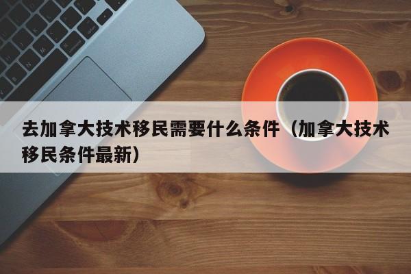去加拿大技术移民需要什么条件(加拿大技术移民条件最新)