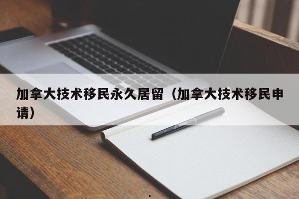 加拿大技术移民永久居留(加拿大技术移民申请)