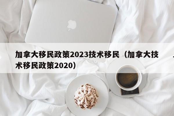加拿大移民政策2023技术移民(加拿大技术移民政策2020)