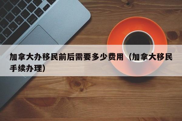 加拿大办移民前后需要多少费用(加拿大移民手续办理)