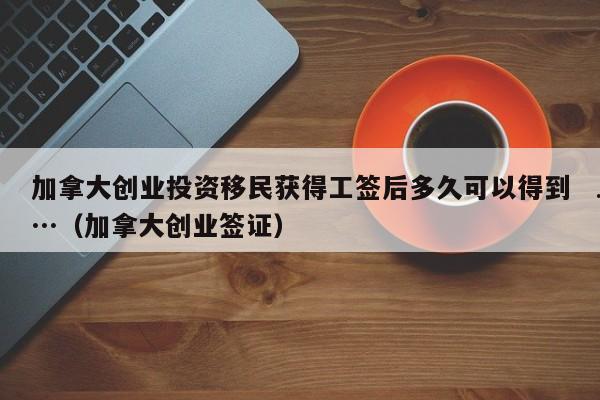加拿大创业投资移民获得工签后多久可以得到…(加拿大创业签证)