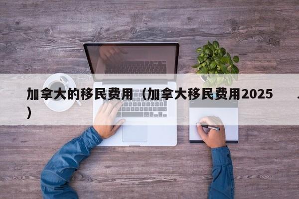 加拿大的移民费用(加拿大移民费用2025)