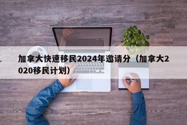 加拿大快速移民2024年邀请分(加拿大2020移民计划)