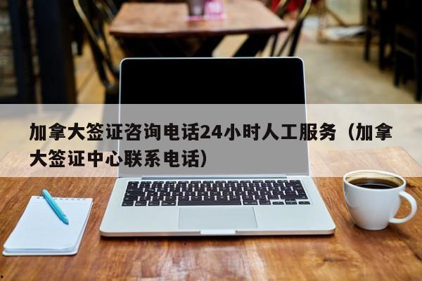 加拿大签证咨询电话24小时人工服务(加拿大签证中心联系电话)