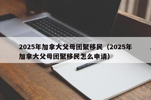 2025年加拿大父母团聚移民(2025年加拿大父母团聚移民怎么申请)