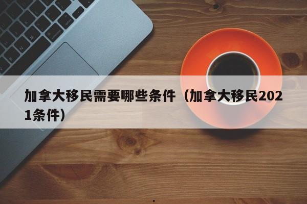 加拿大移民需要哪些条件(加拿大移民2021条件)