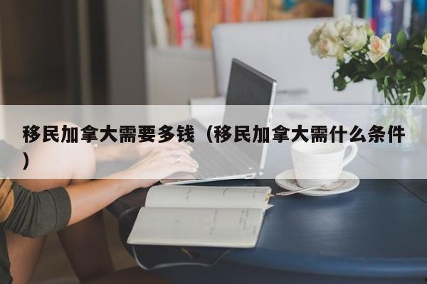 移民加拿大需要多钱(移民加拿大需什么条件)