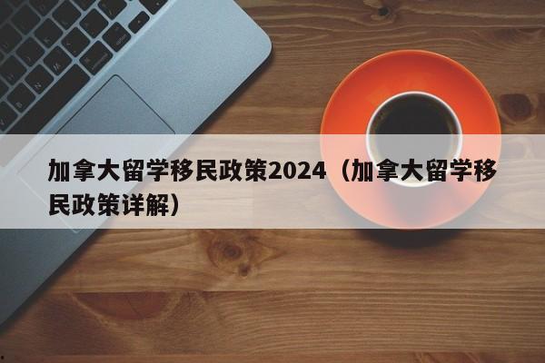 加拿大留学移民政策2024(加拿大留学移民政策详解)