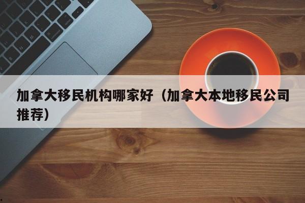 加拿大移民机构哪家好(加拿大本地移民公司推荐)