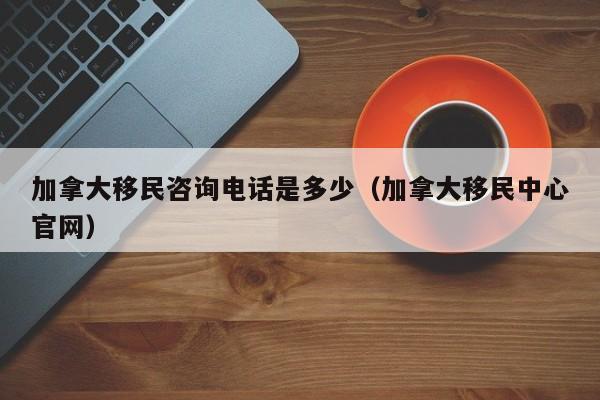 加拿大移民咨询电话是多少(加拿大移民中心官网)