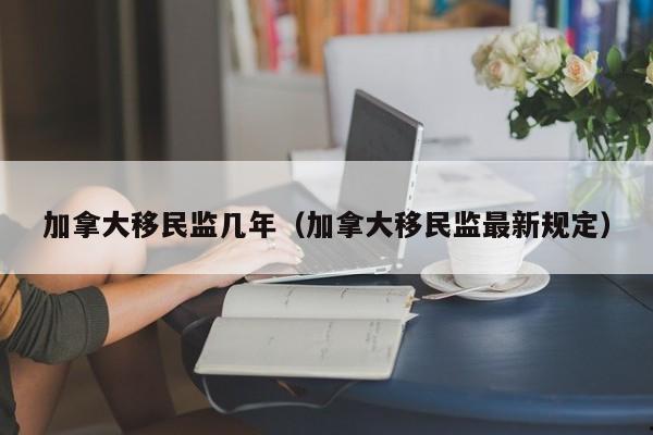 加拿大移民监几年(加拿大移民监最新规定)