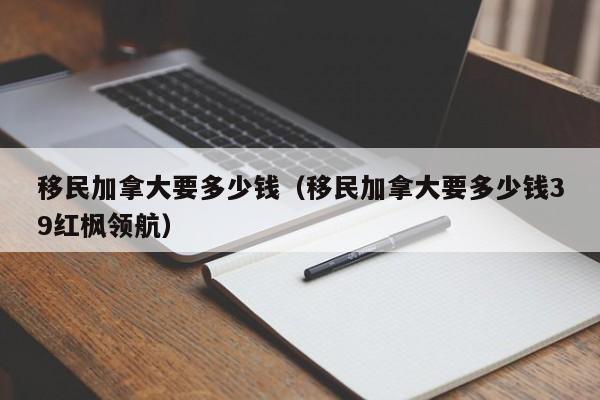 移民加拿大要多少钱(移民加拿大要多少钱39红枫领航)