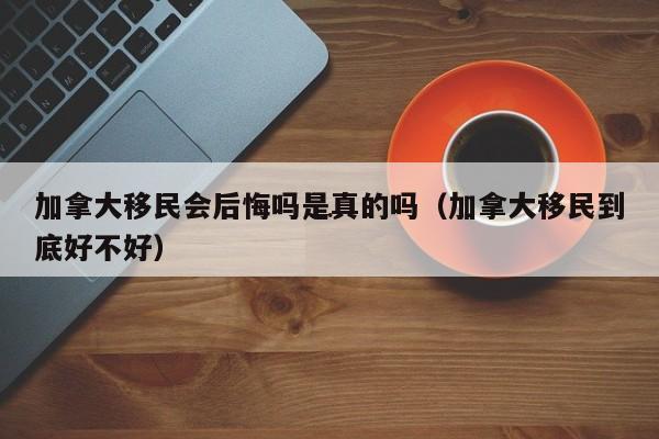 加拿大移民会后悔吗是真的吗(加拿大移民到底好不好)