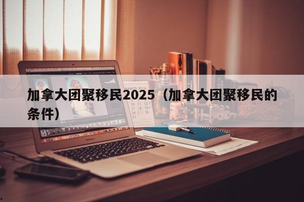 加拿大团聚移民2025(加拿大团聚移民的条件)