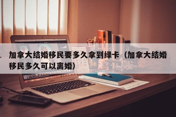 加拿大结婚移民要多久拿到绿卡(加拿大结婚移民多久可以离婚)