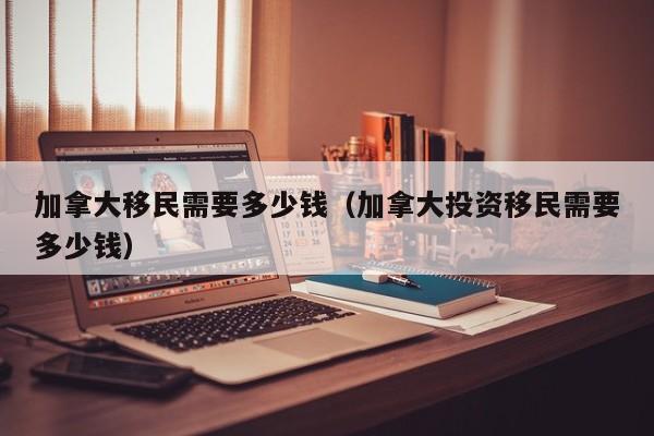 加拿大移民需要多少钱(加拿大投资移民需要多少钱)