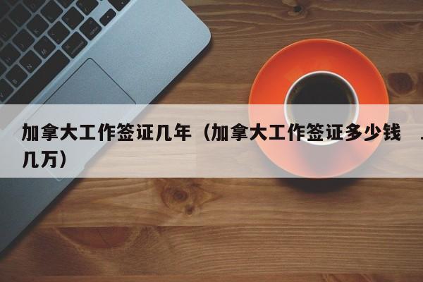 加拿大工作签证几年(加拿大工作签证多少钱几万)