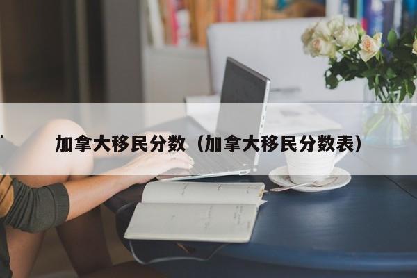 加拿大移民分数(加拿大移民分数表)