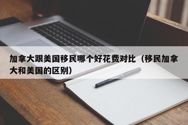 加拿大跟美国移民哪个好花费对比(移民加拿大和美国的区别)