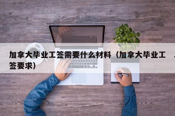 加拿大毕业工签需要什么材料(加拿大毕业工签要求)