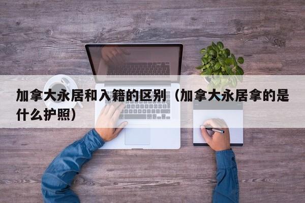 加拿大永居和入籍的区别(加拿大永居拿的是什么护照)