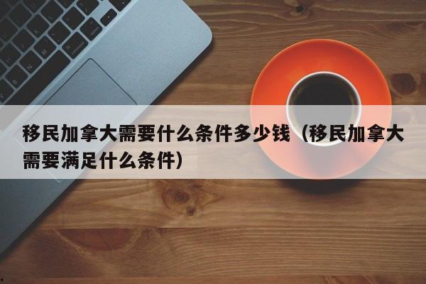 移民加拿大需要什么条件多少钱(移民加拿大需要满足什么条件)