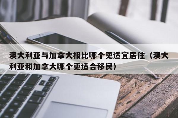 澳大利亚与加拿大相比哪个更适宜居住(澳大利亚和加拿大哪个更适合移民)