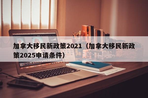 加拿大移民新政策2021(加拿大移民新政策2025申请条件)