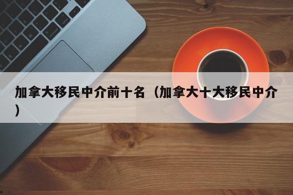 加拿大移民中介前十名(加拿大十大移民中介)