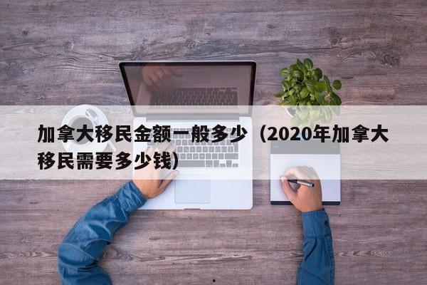 加拿大移民金额一般多少(2020年加拿大移民需要多少钱)