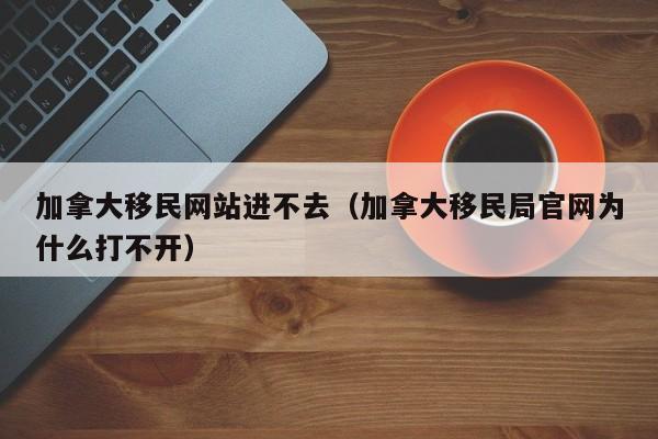 加拿大移民网站进不去(加拿大移民局官网为什么打不开)