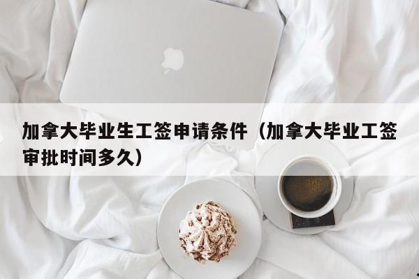 加拿大毕业生工签申请条件(加拿大毕业工签审批时间多久)