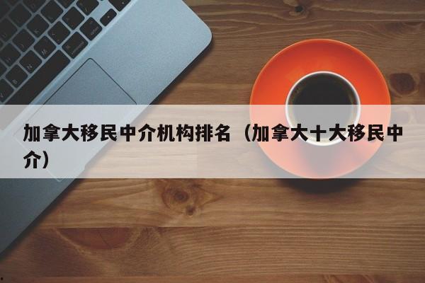 加拿大移民中介机构排名(加拿大十大移民中介)