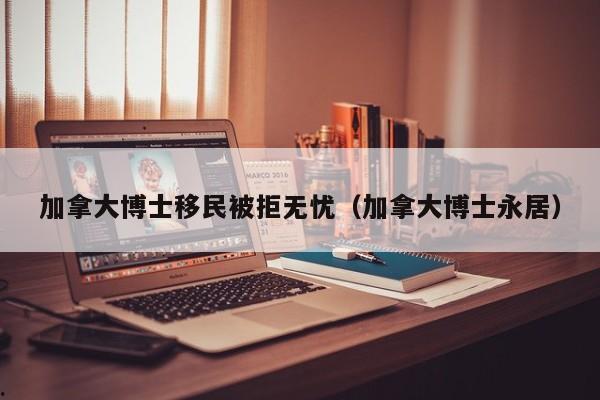 加拿大博士移民被拒无忧(加拿大博士永居)