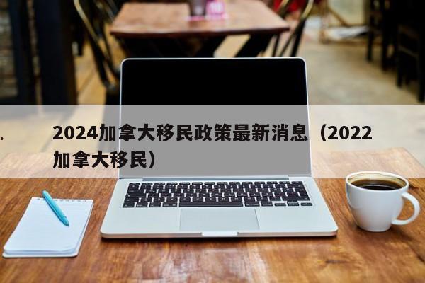 2024加拿大移民政策最新消息(2022加拿大移民)