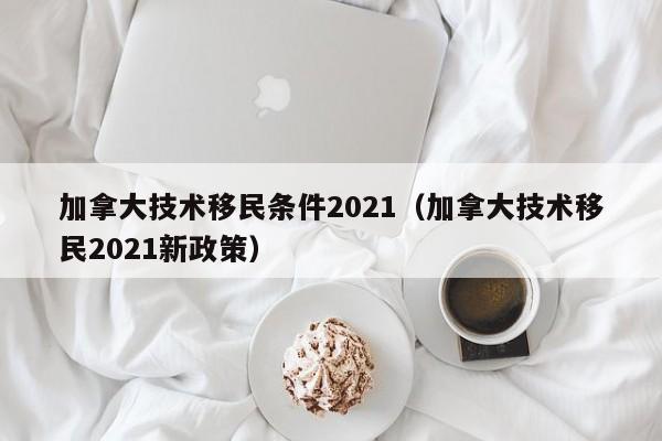 加拿大技术移民条件2021(加拿大技术移民2021新政策)