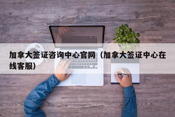 加拿大签证咨询中心官网(加拿大签证中心在线客服)