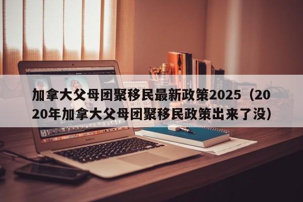 加拿大父母团聚移民最新政策2025(2020年加拿大父母团聚移民政策出来了没)