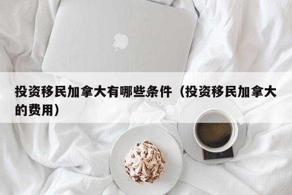 投资移民加拿大有哪些条件(投资移民加拿大的费用)