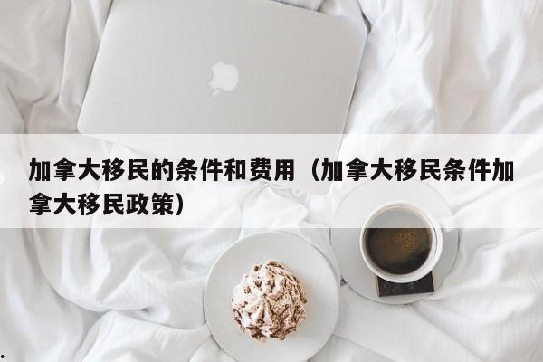 加拿大移民的条件和费用(加拿大移民条件加拿大移民政策)