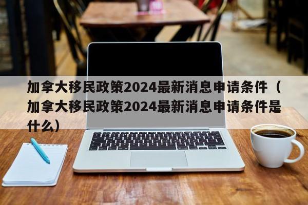 加拿大移民政策2024最新消息申请条件(加拿大移民政策2024最新消息申请条件是什么)