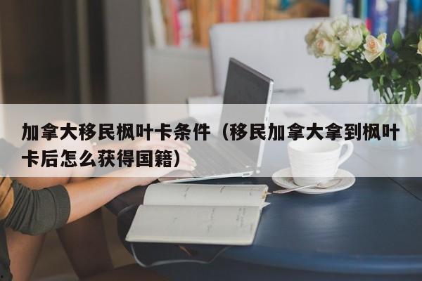 加拿大移民枫叶卡条件(移民加拿大拿到枫叶卡后怎么获得国籍)