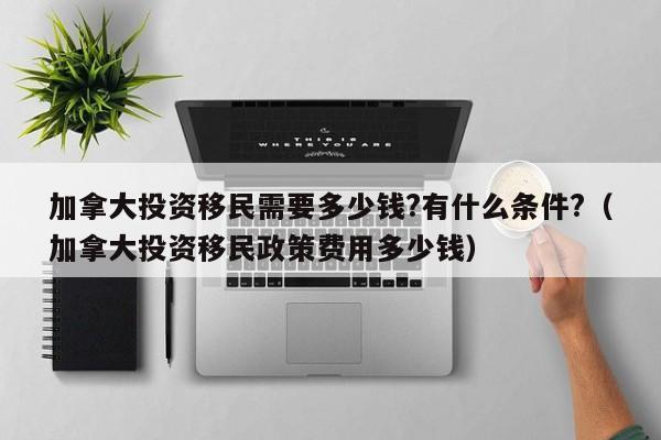 加拿大投资移民需要多少钱?有什么条件?(加拿大投资移民政策费用多少钱)