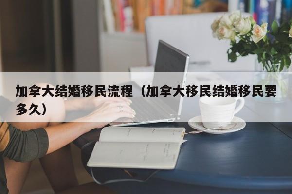 加拿大结婚移民流程(加拿大移民结婚移民要多久)