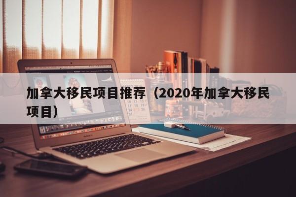 加拿大移民项目推荐(2020年加拿大移民项目)